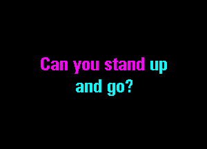 Can you stand up

and go?
