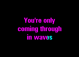 You're only

coming through
in waves