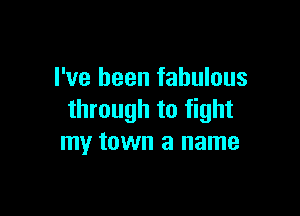 I've been fabulous

through to fight
my town a name