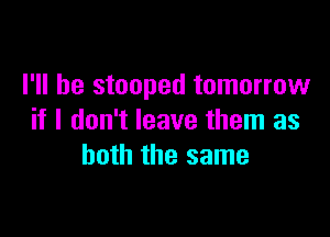 I'll be stooped tomorrow

if I don't leave them as
both the same