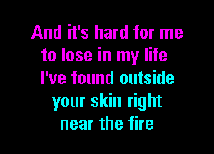 And it's hard for me
to lose in my life

I've found outside
your skin right
near the fire