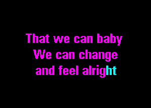 That we can baby

We can change
and feel alright