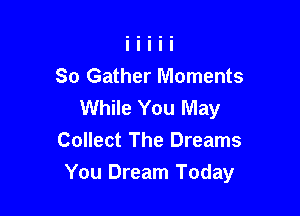 So Gather Moments
While You May

Collect The Dreams
You Dream Today