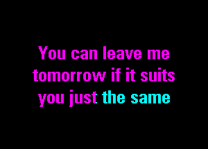 You can leave me

tomorrow if it suits
you iust the same