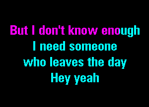 But I don't know enough
I need someone

who leaves the day
Hey yeah