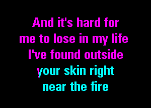 And it's hard for
me to lose in my life

I've found outside
your skin right
near the fire