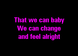 That we can baby

We can change
and feel alright