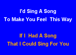 I'd Sing A Song
To Make You Feel This Way

If I Had A Song
That I Could Sing For You