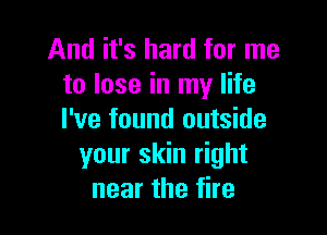 And it's hard for me
to lose in my life

I've found outside
your skin right
near the fire
