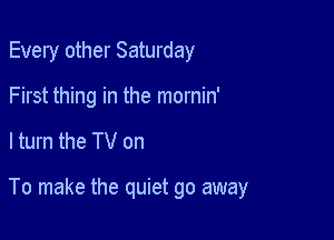 Every other Saturday
First thing in the mornin'

ltum the TV on

To make the quiet go away