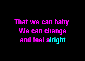 That we can baby

We can change
and feel alright