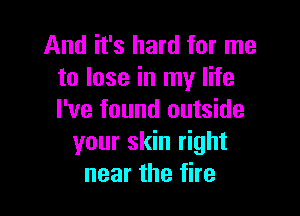 And it's hard for me
to lose in my life

I've found outside
your skin right
near the fire