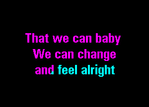 That we can baby

We can change
and feel alright