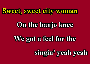 Sweet, sweet city woman

011 the banjo knee

We got a feel for the

singin' yeah yeah