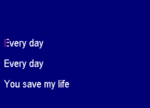 Every day
Every day

You save my life