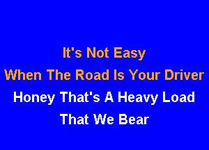 It's Not Easy
When The Road Is Your Driver

Honey That's A Heavy Load
That We Bear