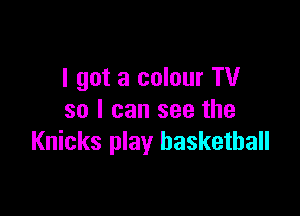 I got a colour TV

so I can see the
Knicks play basketball