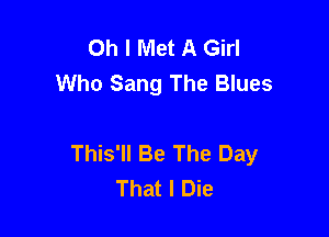 Oh I Met A Girl
Who Sang The Blues

This'll Be The Day
That I Die