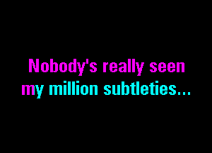 Nohody's really seen

my million subtleties...