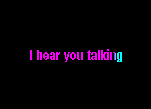 I hear you talking