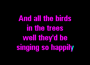 And all the birds
in the trees

well they'd be
singing so happily