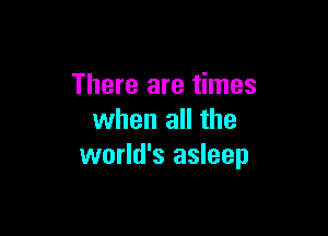 There are times

when all the
world's asleep