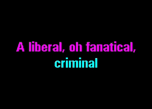 A liberal. oh fanatical,

criminal