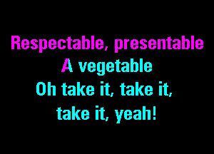 Respectahle, presentable
A vegetable

0h take it, take it.
take it, yeah!