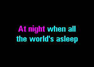At night when all

the world's asleep