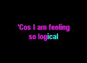 'Cos I am feeling

so logical