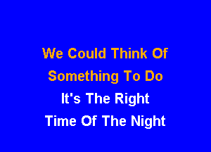 We Could Think Of

Something To Do
It's The Right
Time Of The Night