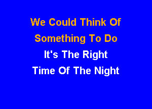 We Could Think Of
Something To Do
It's The Right

Time Of The Night