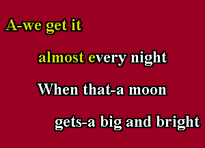 A-We get it
almost every night

When tllat-a moon

gets-a big and bright