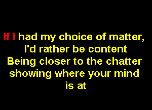 lfl had my choice of matter,
I'd rather be content
Being closer to the chatter
showing where your mind
is at