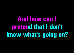 And how can I

pretend that I don't
know what's going on?
