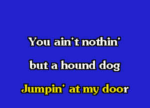 You ain't noihin'

but a hound dog

Jumpin' at my door