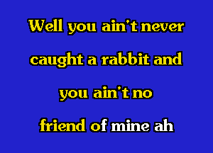 Well you ain't never
caught a rabbit and
you ain't no

friend of mine ah