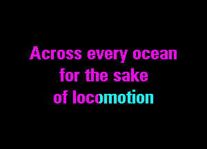 Across every ocean

for the sake
of locomotion