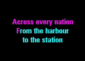 Across every nation

From the harbour
to the station