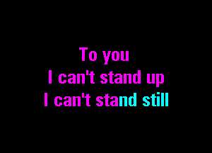 To you

I can't stand up
I can't stand still