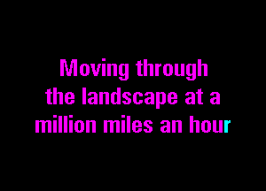 Moving through

the landscape at a
million miles an hour