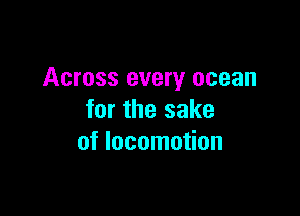 Across every ocean

for the sake
of locomotion