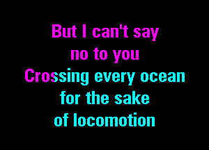 But I can't say
no to you

Crossing every ocean
for the sake
of locomotion