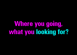 Where you going.

what you looking for?