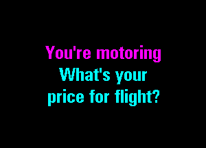 You're motoring

What's your
price for flight?