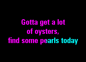 Gotta get a lot

of oysters,
find some pearls today