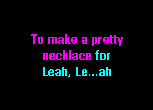 To make a pretty

necklace for
Leah. Le...ah