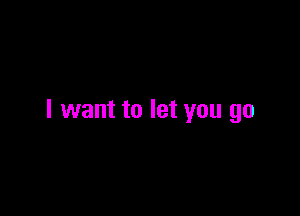 I want to let you go