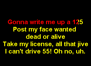 Gonna write me up a 125
Post my face wanted
dead or alive
Take my license, all that jive
I can't drive 55! Oh no, uh.