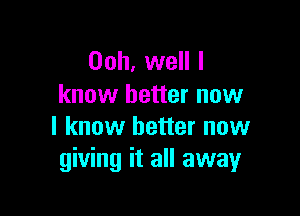 Ooh, well I
know better now

I know better now
giving it all away